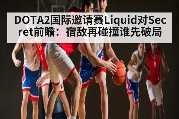 DOTA2国际邀请赛Liquid对Secret前瞻：宿敌再碰撞谁先破局 | espnapp